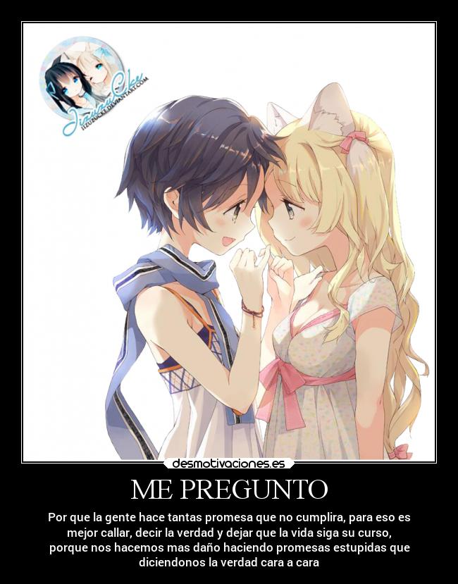 ME PREGUNTO - Por que la gente hace tantas promesa que no cumplira, para eso es
mejor callar, decir la verdad y dejar que la vida siga su curso,
porque nos hacemos mas daño haciendo promesas estupidas que
diciendonos la verdad cara a cara