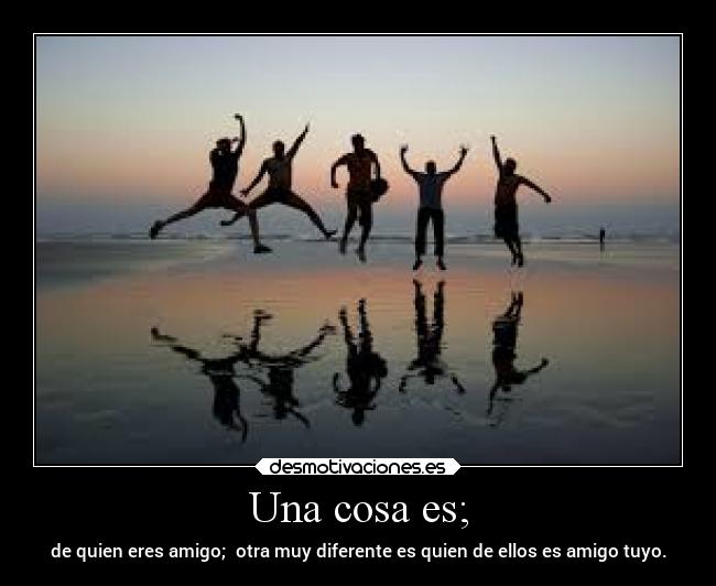 Una cosa es; - de quien eres amigo; otra muy diferente es quien de ellos es amigo tuyo.