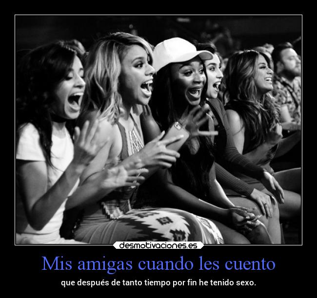 Mis amigas cuando les cuento - que después de tanto tiempo por fin he tenido sexo.