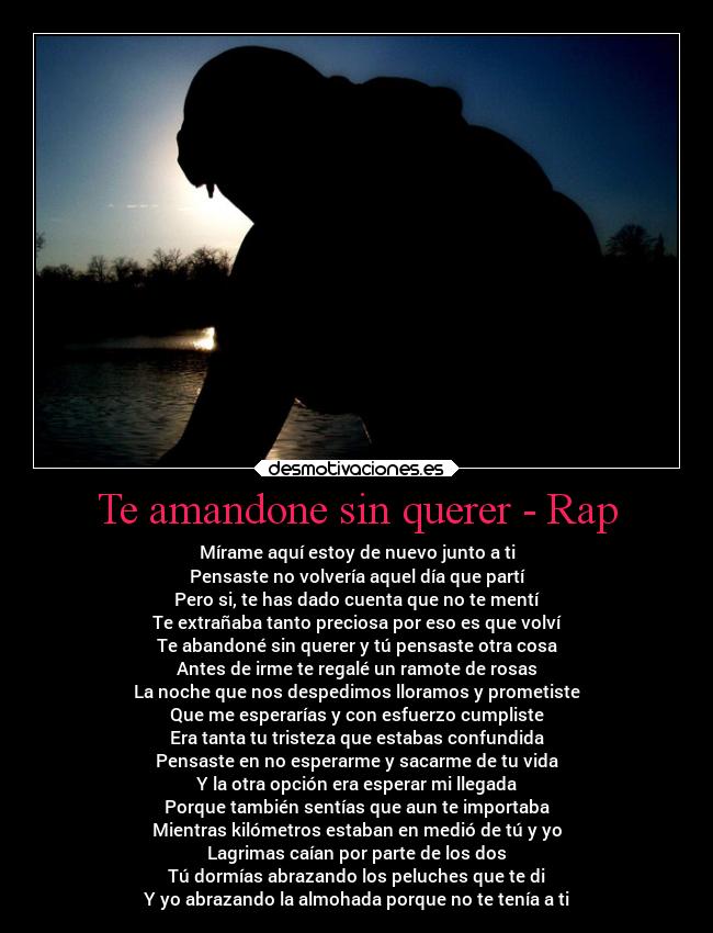 Te amandone sin querer - Rap - Mírame aquí estoy de nuevo junto a ti
Pensaste no volvería aquel día que partí
Pero si, te has dado cuenta que no te mentí
Te extrañaba tanto preciosa por eso es que volví
Te abandoné sin querer y tú pensaste otra cosa
Antes de irme te regalé un ramote de rosas
La noche que nos despedimos lloramos y prometiste
Que me esperarías y con esfuerzo cumpliste
Era tanta tu tristeza que estabas confundida
Pensaste en no esperarme y sacarme de tu vida
Y la otra opción era esperar mi llegada
Porque también sentías que aun te importaba
Mientras kilómetros estaban en medió de tú y yo
Lagrimas caían por parte de los dos
Tú dormías abrazando los peluches que te di
Y yo abrazando la almohada porque no te tenía a ti
