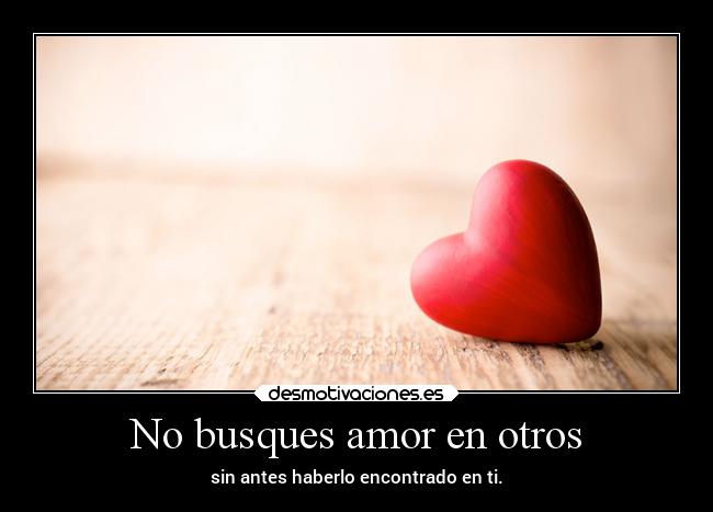 No busques amor en otros - sin antes haberlo encontrado en ti.