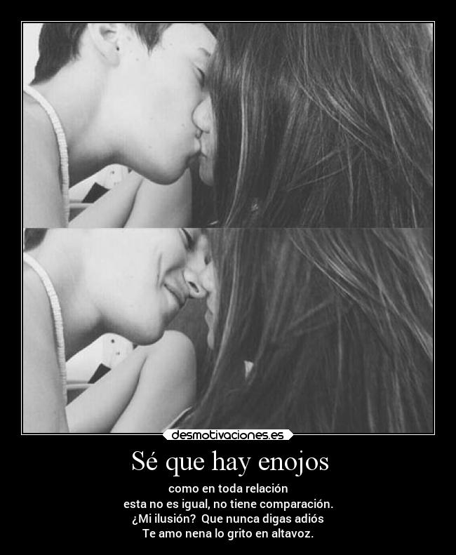 Sé que hay enojos - como en toda relación
esta no es igual, no tiene comparación.
¿Mi ilusión? Que nunca digas adiós
Te amo nena lo grito en altavoz.