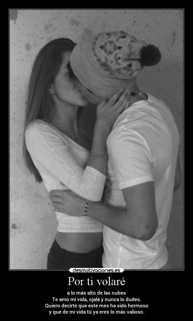 Por ti volaré - a lo más alto de las nubes
Te amo mi vida, ojalá y nunca lo dudes.
Quiero decirte que este mes ha sido hermoso
y que de mi vida tú ya eres lo más valioso.
