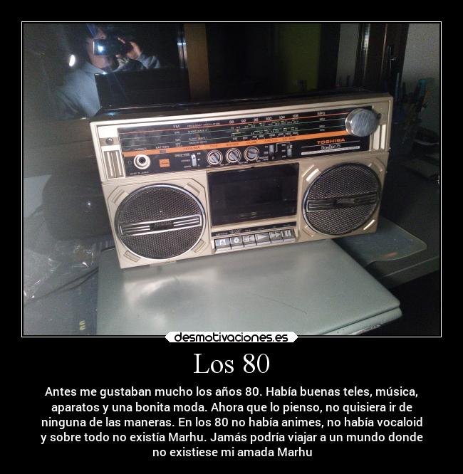 Los 80 - Antes me gustaban mucho los años 80. Había buenas teles, música,
aparatos y una bonita moda. Ahora que lo pienso, no quisiera ir de
ninguna de las maneras. En los 80 no había animes, no había vocaloid
y sobre todo no existía Marhu. Jamás podría viajar a un mundo donde
no existiese mi amada Marhu