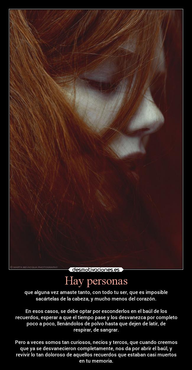 Hay personas - que alguna vez amaste tanto, con todo tu ser, que es imposible
sacártelas de la cabeza, y mucho menos del corazón.
En esos casos, se debe optar por esconderlos en el baúl de los
recuerdos, esperar a que el tiempo pase y los desvanezca por completo
poco a poco, llenándolos de polvo hasta que dejen de latir, de
respirar, de sangrar.
Pero a veces somos tan curiosos, necios y tercos, que cuando creemos
que ya se desvanecieron completamente, nos da por abrir el baúl, y
revivir lo tan doloroso de aquellos recuerdos que estaban casi muertos
en tu memoria.