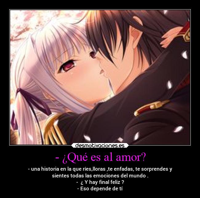 - ¿Qué es al amor? - - una historia en la que ríes,lloras ,te enfadas, te sorprendes y
sientes todas las emociones del mundo .
- ¿ Y hay final feliz ?
- Eso depende de tí