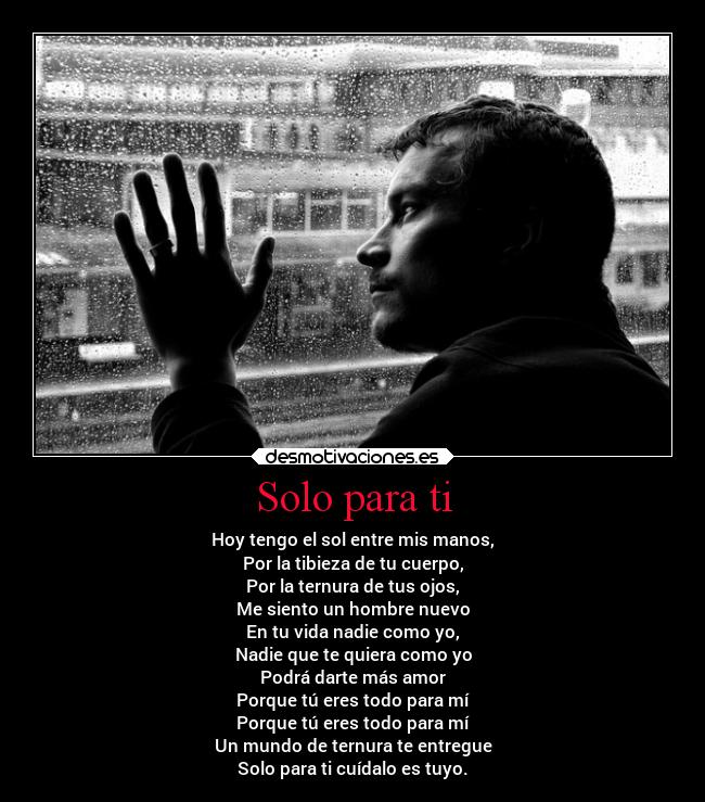Solo para ti - Hoy tengo el sol entre mis manos,
Por la tibieza de tu cuerpo,
Por la ternura de tus ojos,
Me siento un hombre nuevo
En tu vida nadie como yo,
Nadie que te quiera como yo
Podrá darte más amor
Porque tú eres todo para mí
Porque tú eres todo para mí
Un mundo de ternura te entregue
Solo para ti cuídalo es tuyo.
