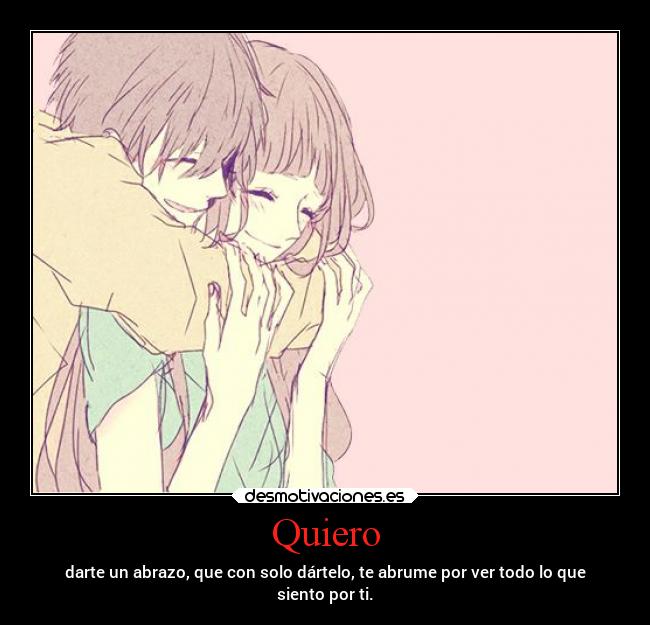 Quiero - darte un abrazo, que con solo dártelo, te abrume por ver todo lo que
siento por ti.