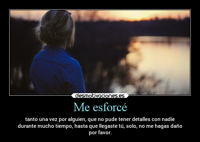 Me esforcé - tanto una vez por alguien, que no pude tener detalles con nadie
durante mucho tiempo, hasta que llegaste tú, solo, no me hagas daño
por favor.