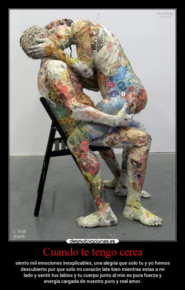 Cuando te tengo cerca - siento mil emociones inexplicables, una alegria que solo tu y yo hemos
descubierto por que solo mi corazón late bien mientras estas a mi
lado y sentir tus labios y tu cuerpo junto al mio es pura fuerza y
energia cargada de nuestro puro y real amor.