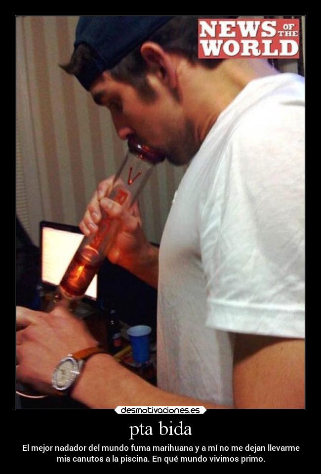 pta bida - El mejor nadador del mundo fuma marihuana y a mí no me dejan llevarme
mis canutos a la piscina. En qué mundo vivimos primo.