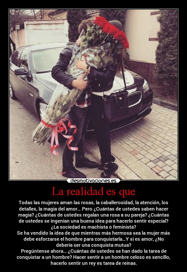 La realidad es que - Todas las mujeres aman las rosas, la caballerosidad, la atención, los
detalles, la magia del amor… Pero ¿Cuántas de ustedes saben hacer
magia? ¿Cuántas de ustedes regalan una rosa a su pareja? ¿Cuántas
de ustedes se ingenian una buena idea para hacerlo sentir especial?
¿La sociedad es machista o feminista?
Se ha vendido la idea de que mientras más hermosa sea la mujer más
debe esforzarse el hombre para conquistarla…Y si es amor, ¿No
debería ser una conquista mutua?
Pregúntense ahora… ¿Cuántas de ustedes se han dado la tarea de
conquistar a un hombre? Hacer sentir a un hombre celoso es sencillo,
hacerlo sentir un rey es tarea de reinas.