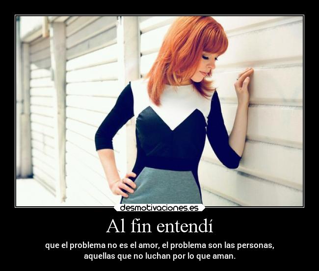 Al fin entendí - que el problema no es el amor, el problema son las personas,
aquellas que no luchan por lo que aman.