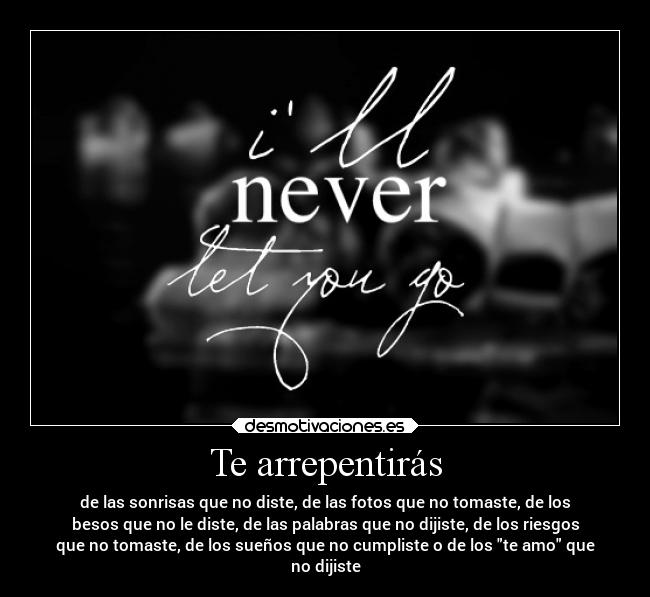 Te arrepentirás - de las sonrisas que no diste, de las fotos que no tomaste, de los
besos que no le diste, de las palabras que no dijiste, de los riesgos
que no tomaste, de los sueños que no cumpliste o de los te amo que
no dijiste