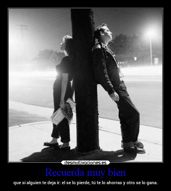 Recuerda muy bien - que si alguien te deja ir: el se lo pierde, tú te lo ahorras y otro se lo gana.