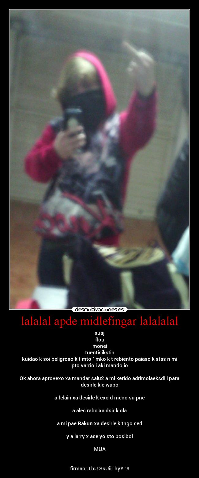 lalalal apde midlefingar lalalalal - suaj
flou
monei
tuentisikstin
kuidao k soi peligroso k t mto 1mko k t rebiento paiaso k stas n mi
pto varrio i aki mando io
Ok ahora aprovexo xa mandar salu2 a mi kerido adrimolaeksdi i para
desirle k e wapo
a felain xa desirle k exo d meno su pne
a ales rabo xa dsir k ola
a mi pae Rakun xa desirle k tngo sed
y a larry x ase yo sto posibol
MUA
firmao: ThU SsUiiThyY :$