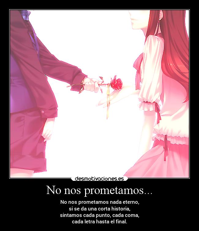 No nos prometamos... - No nos prometamos nada eterno,
si se da una corta historia,
sintamos cada punto, cada coma,
cada letra hasta el final.