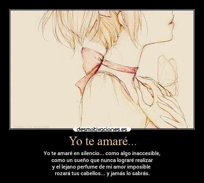 Yo te amaré... - Yo te amaré en silencio... como algo inaccesible,
como un sueño que nunca lograré realizar
y el lejano perfume de mi amor imposible
rozará tus cabellos... y jamás lo sabrás.