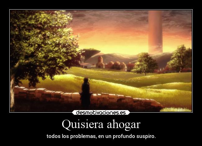 Quisiera ahogar - todos los problemas, en un profundo suspiro.