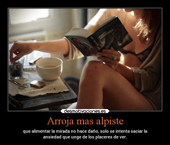 Arroja mas alpiste - que alimentar la mirada no hace daño, solo se intenta saciar la
ansiedad que unge de los placeres de ver.