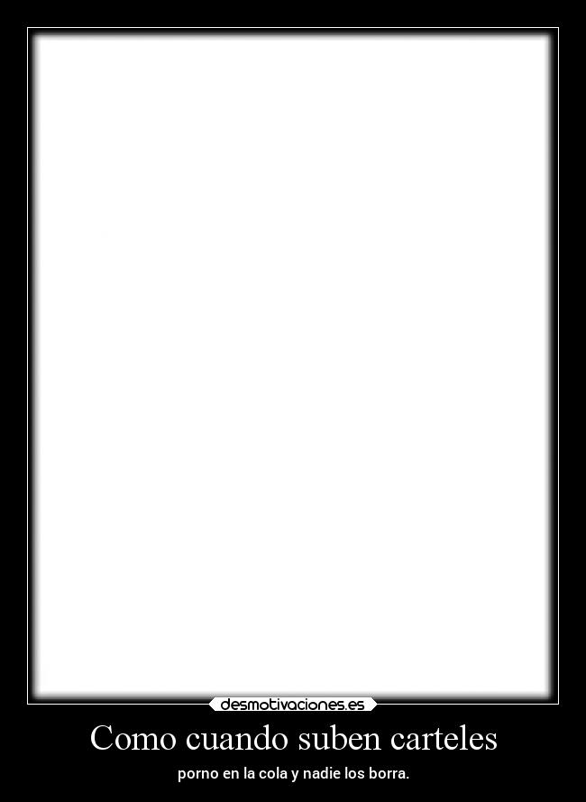 Como cuando suben carteles - porno en la cola y nadie los borra.