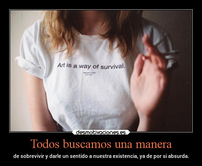 Todos buscamos una manera - de sobrevivir y darle un sentido a nuestra existencia, ya de por si absurda.