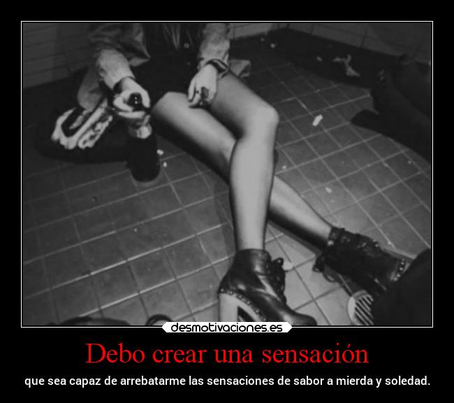 Debo crear una sensación - que sea capaz de arrebatarme las sensaciones de sabor a mierda y soledad.
