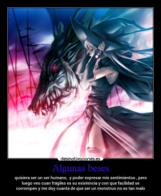 Algunas beses - quisiera ser un ser humano,  y poder expresar mis sentimientos , pero
luego veo cuan frágiles es su existencia y con que facilidad se
corrompen y me doy cuanta de que ser un monstruo no es tan malo
