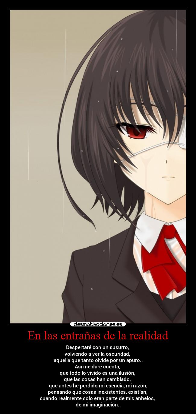 En las entrañas de la realidad - Despertaré con un susurro,
volviendo a ver la oscuridad,
aquella que tanto olvide por un apuro..
Así me daré cuenta,
que todo lo vivido es una ilusión,
que las cosas han cambiado,
que antes he perdido mi esencia, mi razón,
pensando que cosas inexistentes, existían,
cuando realmente solo eran parte de mis anhelos,
de mi imaginación..