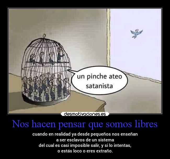 Nos hacen pensar que somos libres - cuando en realidad ya desde pequeños nos enseñan
a ser esclavos de un sistema
del cual es casi imposible salir, y si lo intentas,
o estás loco o eres extraño.