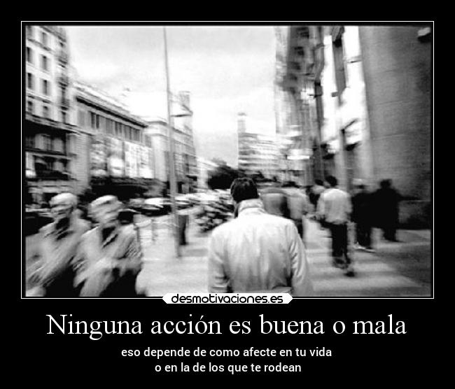 Ninguna acción es buena o mala - eso depende de como afecte en tu vida 
o en la de los que te rodean