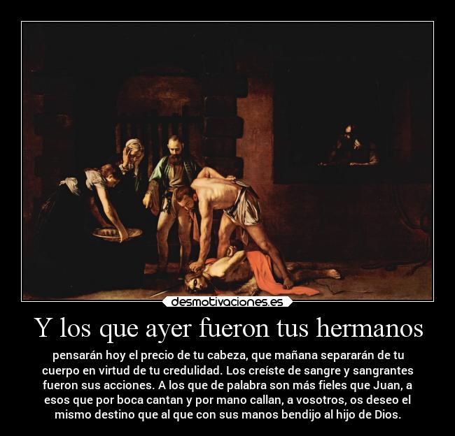 Y los que ayer fueron tus hermanos - pensarán hoy el precio de tu cabeza, que mañana separarán de tu
cuerpo en virtud de tu credulidad. Los creíste de sangre y sangrantes
fueron sus acciones. A los que de palabra son más fieles que Juan, a
esos que por boca cantan y por mano callan, a vosotros, os deseo el
mismo destino que al que con sus manos bendijo al hijo de Dios.