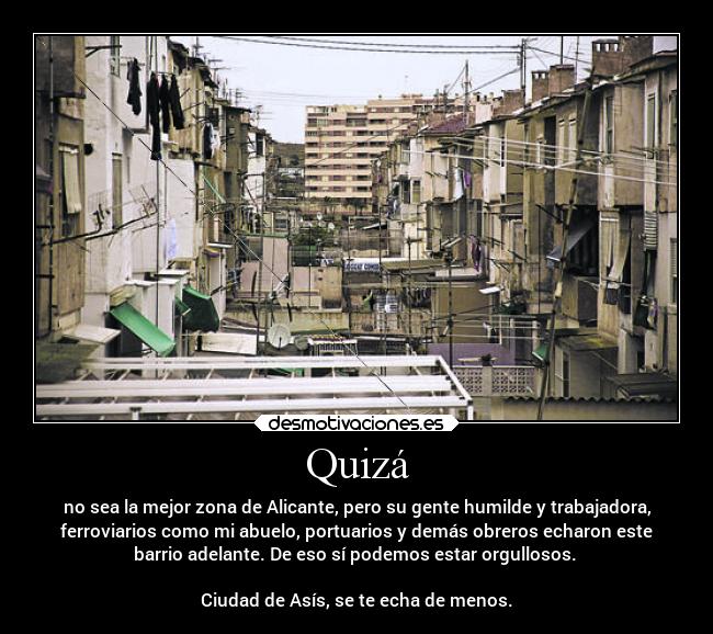 Quizá - no sea la mejor zona de Alicante, pero su gente humilde y trabajadora,
ferroviarios como mi abuelo, portuarios y demás obreros echaron este
barrio adelante. De eso sí podemos estar orgullosos.
Ciudad de Asís, se te echa de menos.