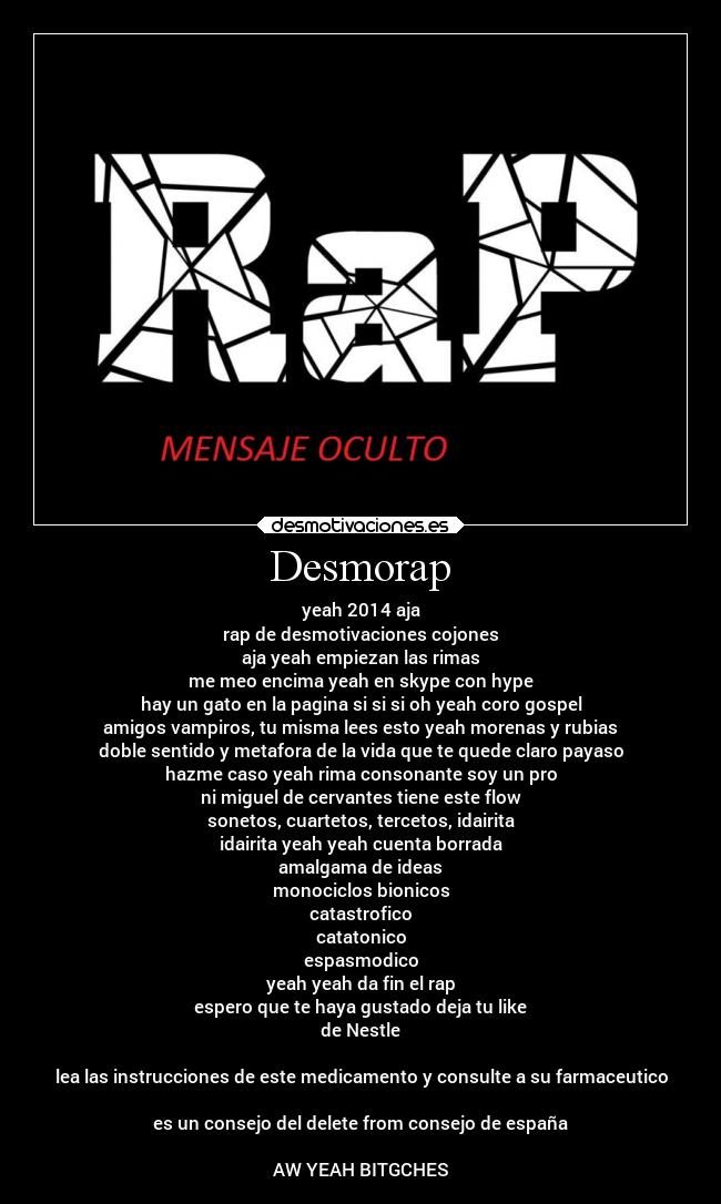 Desmorap - yeah 2014 aja
rap de desmotivaciones cojones
aja yeah empiezan las rimas
me meo encima yeah en skype con hype
hay un gato en la pagina si si si oh yeah coro gospel
amigos vampiros, tu misma lees esto yeah morenas y rubias
doble sentido y metafora de la vida que te quede claro payaso
hazme caso yeah rima consonante soy un pro
ni miguel de cervantes tiene este flow
sonetos, cuartetos, tercetos, idairita
idairita yeah yeah cuenta borrada
amalgama de ideas
monociclos bionicos
catastrofico
catatonico
espasmodico
yeah yeah da fin el rap
espero que te haya gustado deja tu like
de Nestle
lea las instrucciones de este medicamento y consulte a su farmaceutico
es un consejo del delete from consejo de españa
AW YEAH BITGCHES