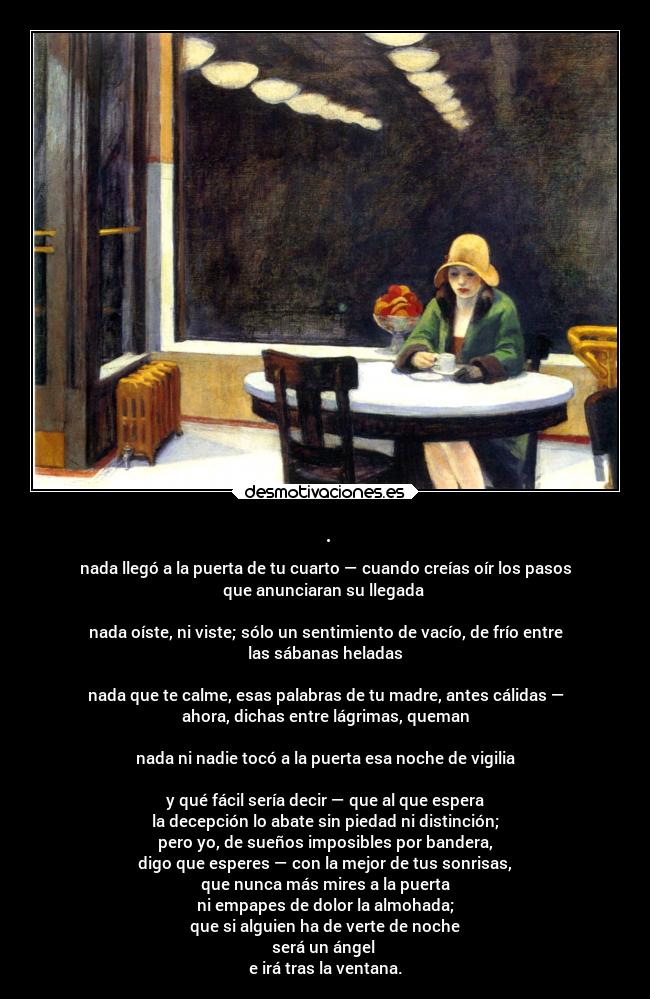 . - nada llegó a la puerta de tu cuarto — cuando creías oír los pasos
que anunciaran su llegada
nada oíste, ni viste; sólo un sentimiento de vacío, de frío entre
las sábanas heladas
nada que te calme, esas palabras de tu madre, antes cálidas —
ahora, dichas entre lágrimas, queman
nada ni nadie tocó a la puerta esa noche de vigilia
y qué fácil sería decir — que al que espera
la decepción lo abate sin piedad ni distinción;
pero yo, de sueños imposibles por bandera,
digo que esperes — con la mejor de tus sonrisas,
que nunca más mires a la puerta
ni empapes de dolor la almohada;
que si alguien ha de verte de noche
será un ángel
e irá tras la ventana.