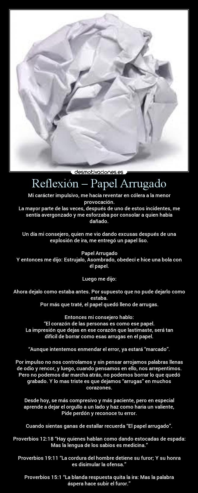 Reflexión – Papel Arrugado - Mi carácter impulsivo, me hacía reventar en cólera a la menor
provocación.
La mayor parte de las veces, después de uno de estos incidentes, me
sentía avergonzado y me esforzaba por consolar a quien había
dañado.

Un día mi consejero, quien me vio dando excusas después de una
explosión de ira, me entregó un papel liso.

Papel Arrugado
Y entonces me dijo: Estrujalo, Asombrado, obedecí e hice una bola con
él papel.

Luego me dijo:

Ahora dejalo como estaba antes. Por supuesto que no pude dejarlo como
estaba.
Por más que traté, el papel quedó lleno de arrugas.

Entonces mi consejero hablo:
“El corazón de las personas es como ese papel.
La impresión que dejas en ese corazón que lastimaste, será tan
difícil de borrar como esas arrugas en el papel.

“Aunque intentemos enmendar el error, ya estará “marcado”.

Por impulso no nos controlamos y sin pensar arrojamos palabras llenas
de odio y rencor, y luego, cuando pensamos en ello, nos arrepentimos.
Pero no podemos dar marcha atrás, no podemos borrar lo que quedó
grabado. Y lo mas triste es que dejamos “arrugas” en muchos
corazones.

Desde hoy, se más compresivo y más paciente, pero en especial
aprende a dejar el orgullo a un lado y haz como haria un valiente,
Pide perdón y reconoce tu error.

Cuando sientas ganas de estallar recuerda “El papel arrugado”.

Proverbios 12:18 “Hay quienes hablan como dando estocadas de espada:
Mas la lengua de los sabios es medicina.”

Proverbios 19:11 “La cordura del hombre detiene su furor; Y su honra
es disimular la ofensa.”

Proverbios 15:1 “La blanda respuesta quita la ira: Mas la palabra
áspera hace subir el furor.”