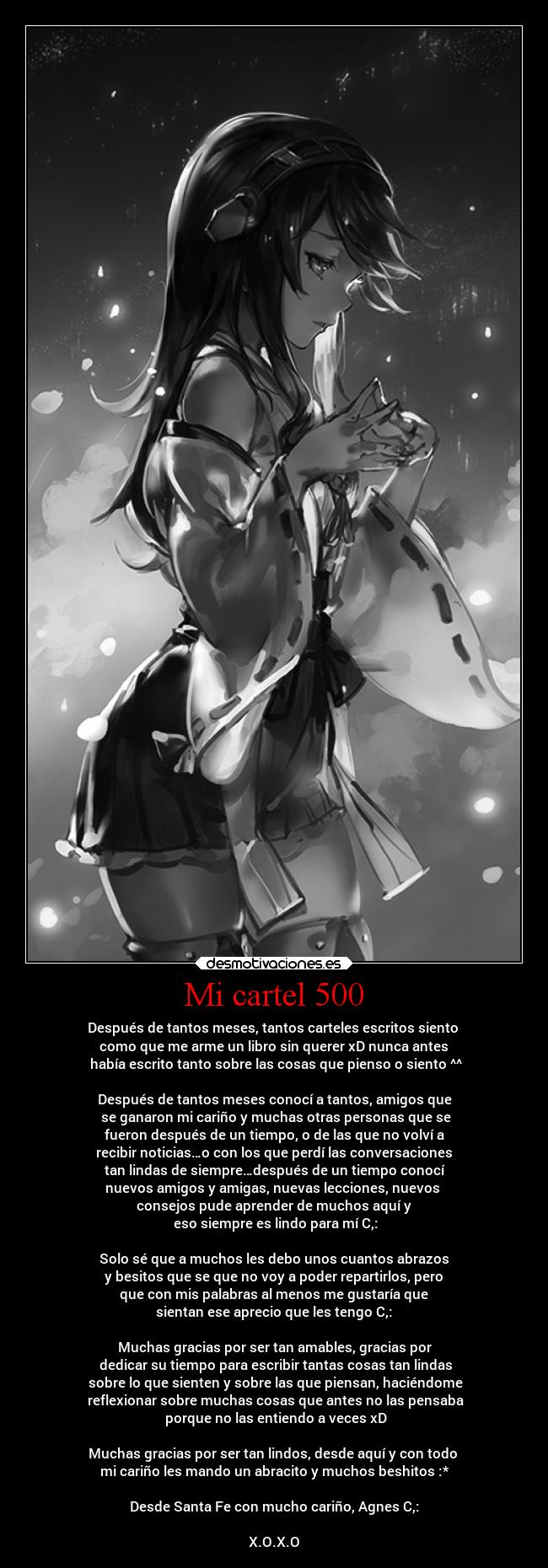 Mi cartel 500 - Después de tantos meses, tantos carteles escritos siento 
como que me arme un libro sin querer xD nunca antes
 había escrito tanto sobre las cosas que pienso o siento ^^

Después de tantos meses conocí a tantos, amigos que
 se ganaron mi cariño y muchas otras personas que se
 fueron después de un tiempo, o de las que no volví a 
recibir noticias…o con los que perdí las conversaciones
 tan lindas de siempre…después de un tiempo conocí 
nuevos amigos y amigas, nuevas lecciones, nuevos 
consejos pude aprender de muchos aquí y
 eso siempre es lindo para mí C,:

Solo sé que a muchos les debo unos cuantos abrazos
 y besitos que se que no voy a poder repartirlos, pero 
que con mis palabras al menos me gustaría que
 sientan ese aprecio que les tengo C,: 

Muchas gracias por ser tan amables, gracias por
 dedicar su tiempo para escribir tantas cosas tan lindas
 sobre lo que sienten y sobre las que piensan, haciéndome
 reflexionar sobre muchas cosas que antes no las pensaba
 porque no las entiendo a veces xD

Muchas gracias por ser tan lindos, desde aquí y con todo 
mi cariño les mando un abracito y muchos beshitos :*

Desde Santa Fe con mucho cariño, Agnes C,:

X.O.X.O