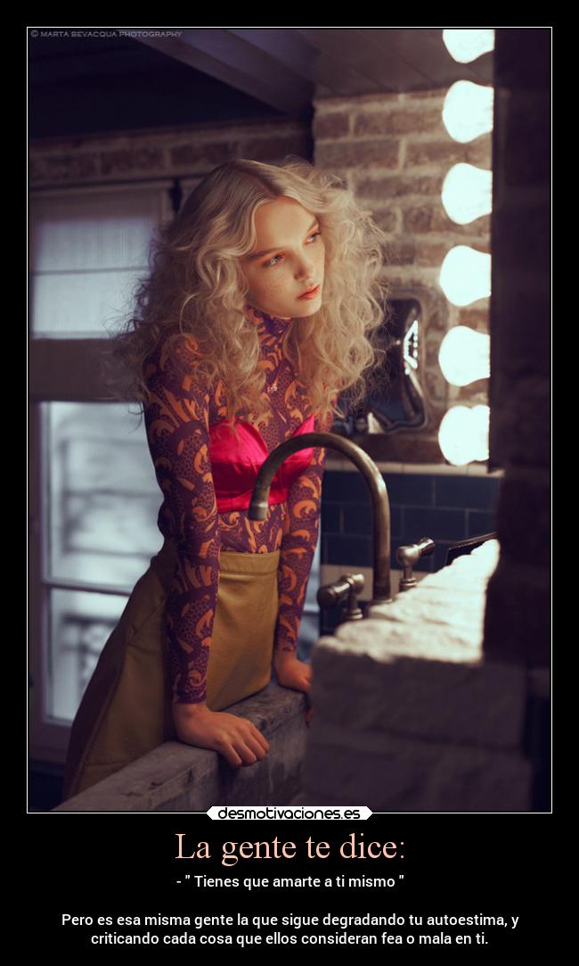 La gente te dice: - - Tienes que amarte a ti mismo
Pero es esa misma gente la que sigue degradando tu autoestima, y
criticando cada cosa que ellos consideran fea o mala en ti.