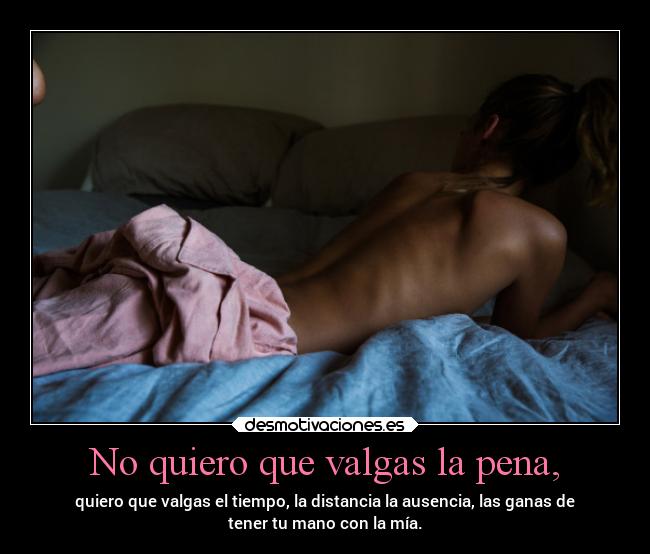 No quiero que valgas la pena, - quiero que valgas el tiempo, la distancia la ausencia, las ganas de
tener tu mano con la mía.