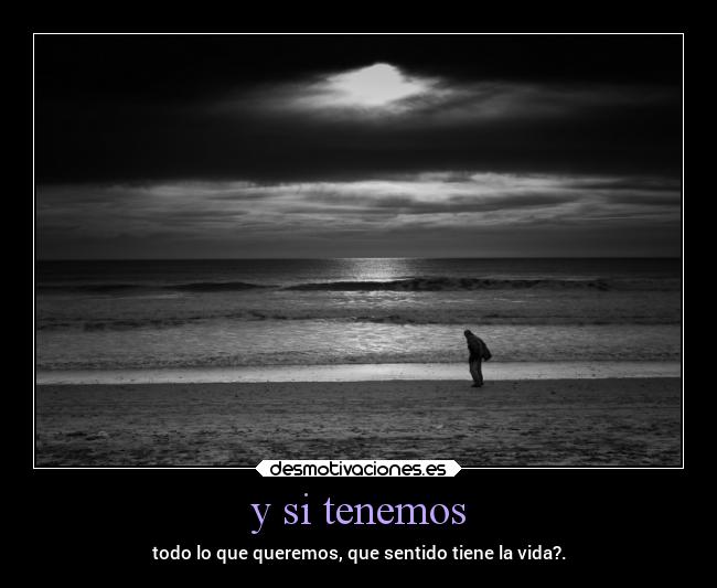y si tenemos - todo lo que queremos, que sentido tiene la vida?.