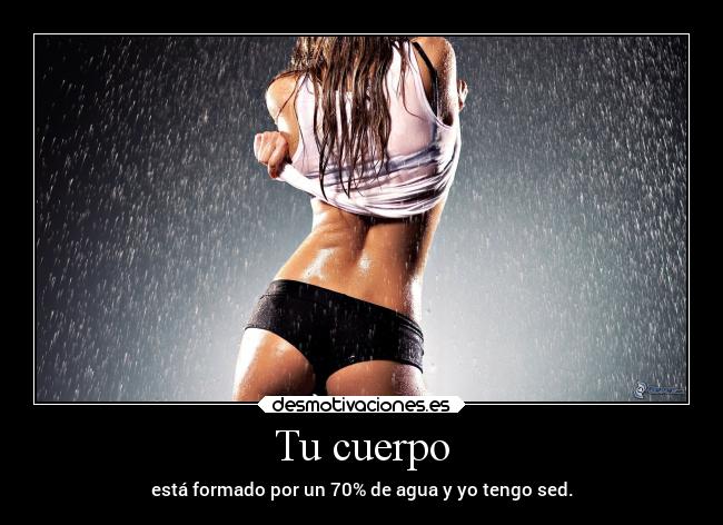Tu cuerpo - está formado por un 70% de agua y yo tengo sed.