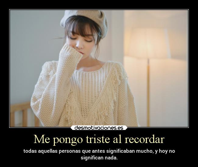 Me pongo triste al recordar - todas aquellas personas que antes significaban mucho, y hoy no
significan nada.