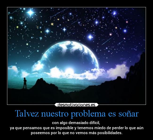 Talvez nuestro problema es soñar - con algo demasiado difícil,
ya que pensamos que es imposible y tenemos miedo de perder lo que aún
poseemos por lo que no vemos más posibilidades.