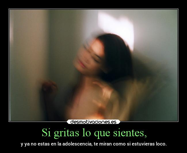 Si gritas lo que sientes, - y ya no estas en la adolescencia, te miran como si estuvieras loco.