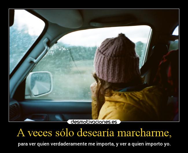 A veces sólo desearía marcharme, - para ver quien verdaderamente me importa, y ver a quien importo yo.