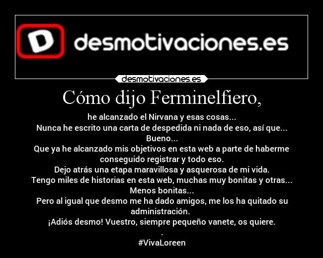 Cómo dijo Ferminelfiero, - he alcanzado el Nirvana y esas cosas...
Nunca he escrito una carta de despedida ni nada de eso, así que...
Bueno...
Que ya he alcanzado mis objetivos en esta web a parte de haberme
conseguido registrar y todo eso.
Dejo atrás una etapa maravillosa y asquerosa de mi vida.
Tengo miles de historias en esta web, muchas muy bonitas y otras...
Menos bonitas...
Pero al igual que desmo me ha dado amigos, me los ha quitado su
administración. 
¡Adiós desmo! Vuestro, siempre pequeño vanete, os quiere.
.
#VivaLoreen