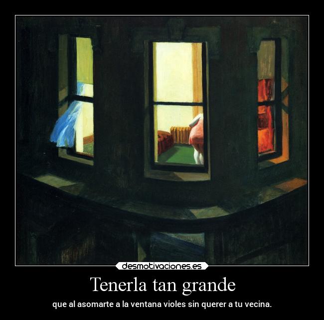 Tenerla tan grande - que al asomarte a la ventana violes sin querer a tu vecina.