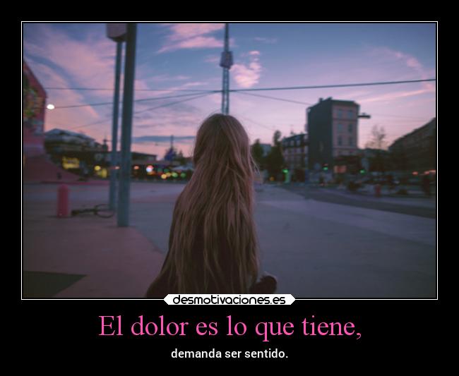El dolor es lo que tiene, - demanda ser sentido.