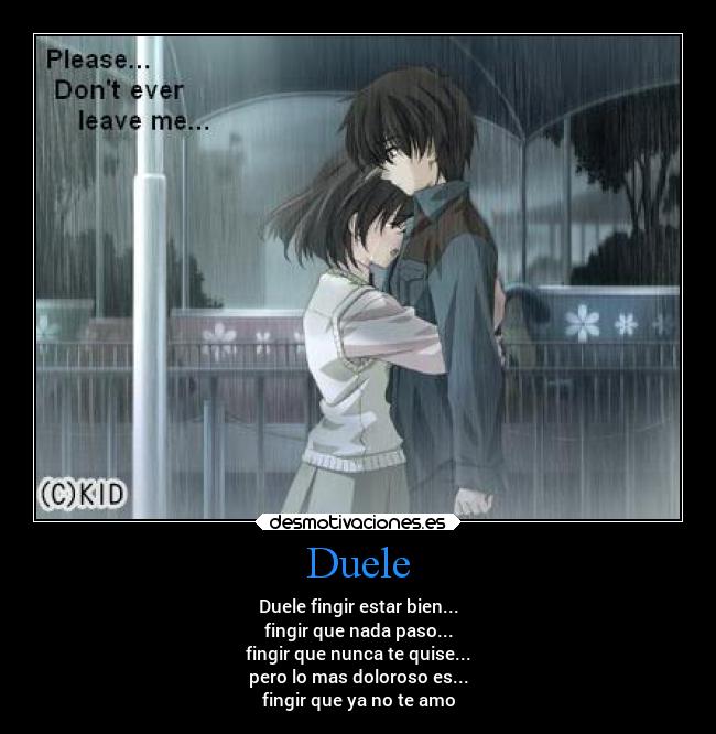 Duele - Duele fingir estar bien...
fingir que nada paso...
fingir que nunca te quise...
pero lo mas doloroso es...
fingir que ya no te amo