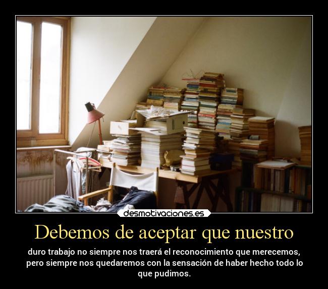 Debemos de aceptar que nuestro - duro trabajo no siempre nos traerá el reconocimiento que merecemos,
pero siempre nos quedaremos con la sensación de haber hecho todo lo
que pudimos.